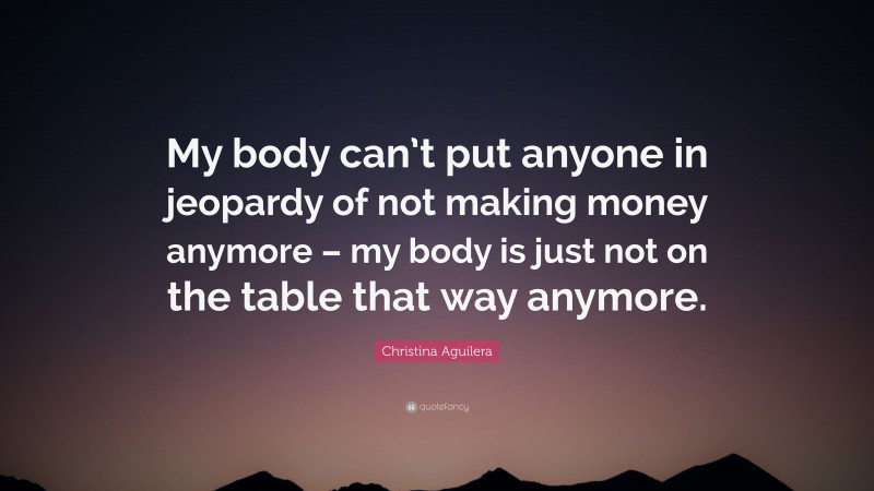 Christina Aguilera Quote: “My body can’t put anyone in jeopardy of not making money anymore – my body is just not on the table that way anymore.”