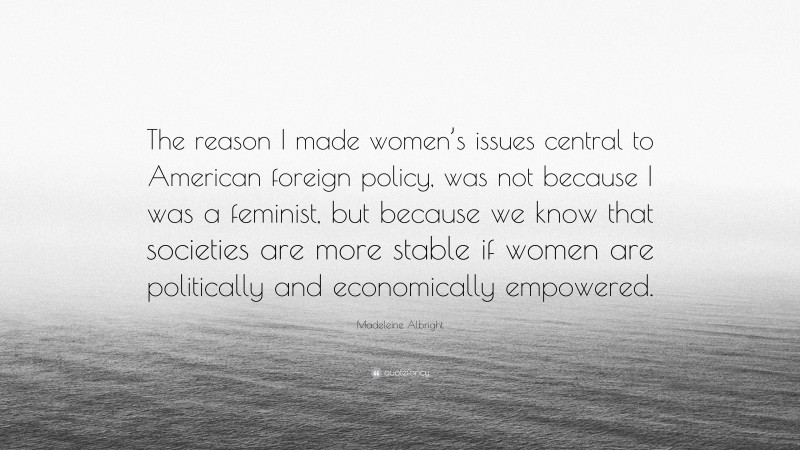 Madeleine Albright Quote: “The reason I made women’s issues central to American foreign policy, was not because I was a feminist, but because we know that societies are more stable if women are politically and economically empowered.”