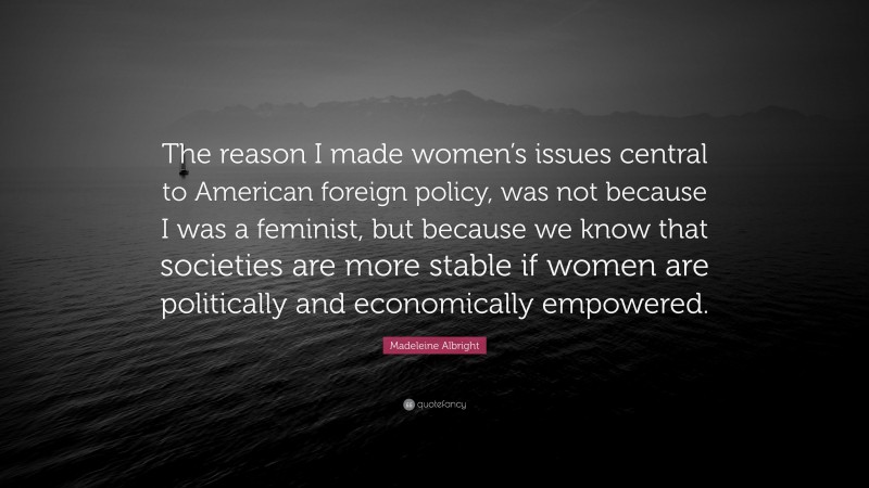 Madeleine Albright Quote: “The reason I made women’s issues central to American foreign policy, was not because I was a feminist, but because we know that societies are more stable if women are politically and economically empowered.”