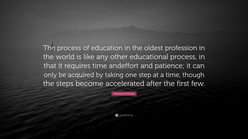 Madeleine Albright Quote: “The process of education in the oldest profession in the world is like any other educational process, in that it requires time andeffort and patience; it can only be acquired by taking one step at a time, though the steps become accelerated after the first few.”