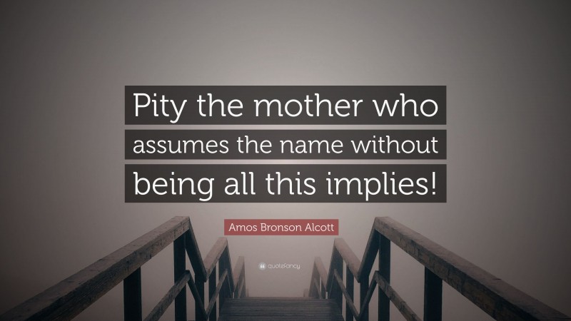 Amos Bronson Alcott Quote: “Pity the mother who assumes the name without being all this implies!”