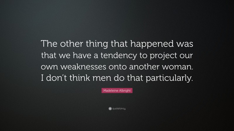 Madeleine Albright Quote: “The other thing that happened was that we have a tendency to project our own weaknesses onto another woman. I don’t think men do that particularly.”
