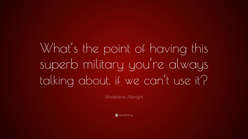 Madeleine Albright Quote: “What’s the point of having this superb military you’re always talking about, if we can’t use it?”