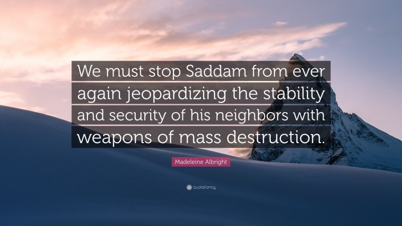 Madeleine Albright Quote: “We must stop Saddam from ever again jeopardizing the stability and security of his neighbors with weapons of mass destruction.”
