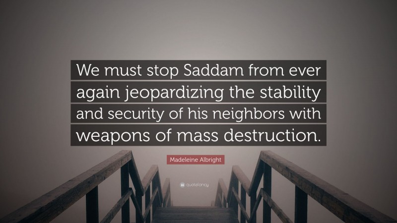 Madeleine Albright Quote: “We must stop Saddam from ever again jeopardizing the stability and security of his neighbors with weapons of mass destruction.”