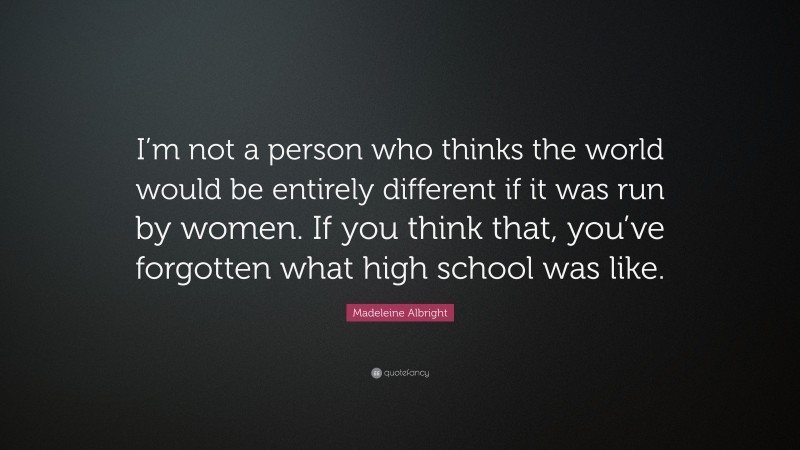 Madeleine Albright Quote: “I’m not a person who thinks the world would be entirely different if it was run by women. If you think that, you’ve forgotten what high school was like.”
