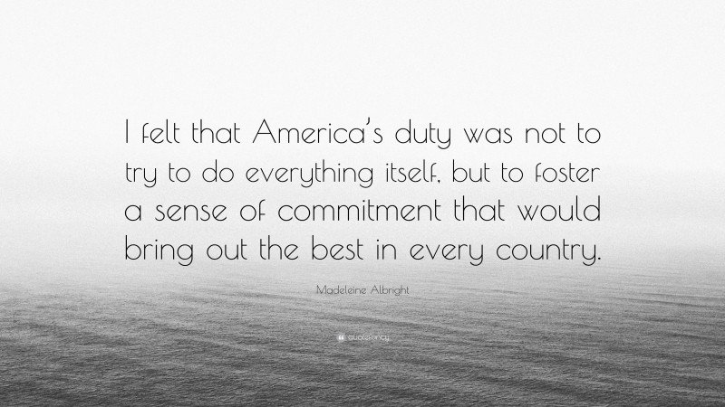 Madeleine Albright Quote: “I felt that America’s duty was not to try to do everything itself, but to foster a sense of commitment that would bring out the best in every country.”
