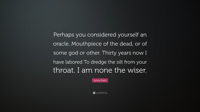 Sylvia Plath Quote: “Perhaps you considered yourself an oracle, Mouthpiece of the dead, or of some god or other. Thirty years now I have labored To dredge the silt from your throat. I am none the wiser.”
