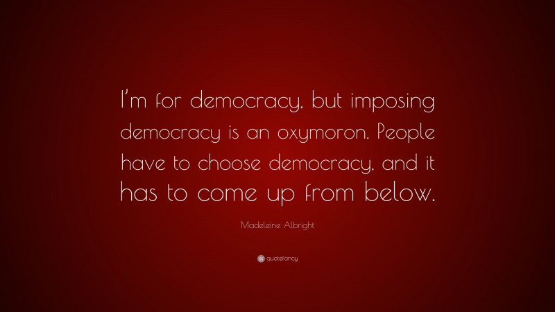 Madeleine Albright Quote: “I’m for democracy, but imposing democracy is an oxymoron. People have to choose democracy, and it has to come up from below.”