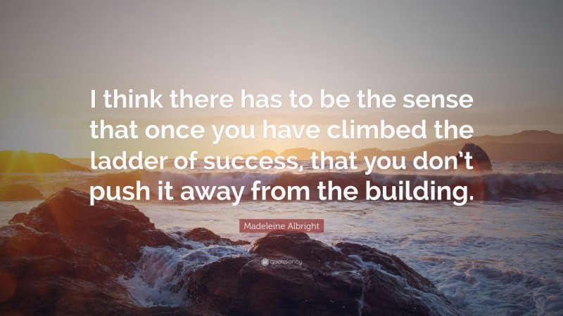 Madeleine Albright Quote: “I think there has to be the sense that once you have climbed the ladder of success, that you don’t push it away from the building.”
