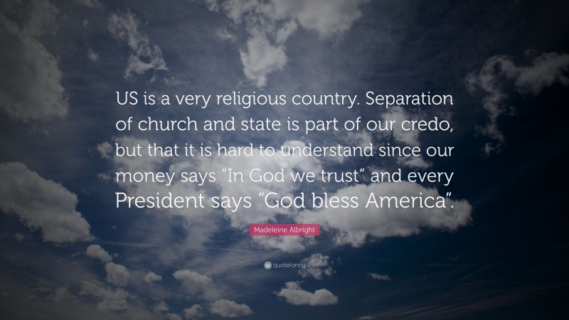 Madeleine Albright Quote: “US is a very religious country. Separation of church and state is part of our credo, but that it is hard to understand since our money says “In God we trust” and every President says “God bless America”.”