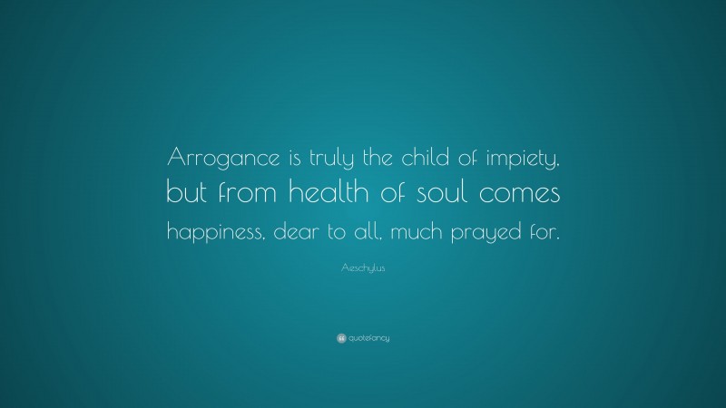 Aeschylus Quote: “Arrogance is truly the child of impiety, but from health of soul comes happiness, dear to all, much prayed for.”