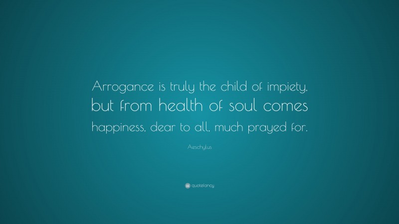 Aeschylus Quote: “Arrogance is truly the child of impiety, but from health of soul comes happiness, dear to all, much prayed for.”