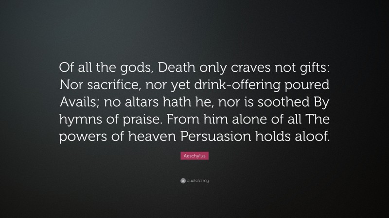 Aeschylus Quote: “Of all the gods, Death only craves not gifts: Nor sacrifice, nor yet drink-offering poured Avails; no altars hath he, nor is soothed By hymns of praise. From him alone of all The powers of heaven Persuasion holds aloof.”