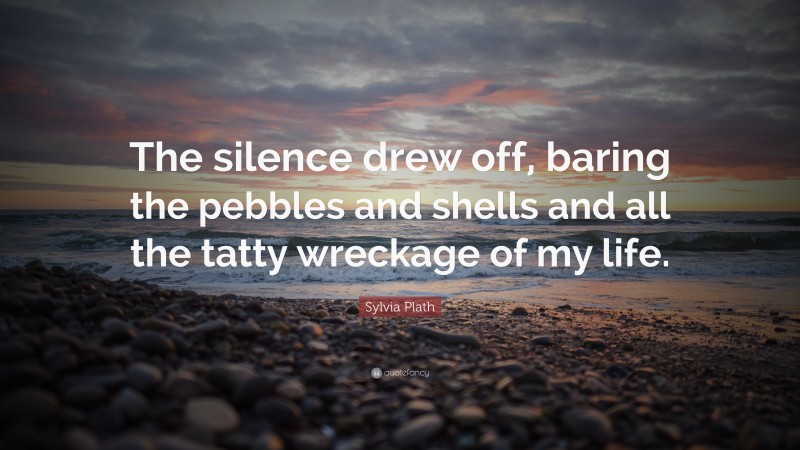 Sylvia Plath Quote: “The silence drew off, baring the pebbles and shells and all the tatty wreckage of my life.”