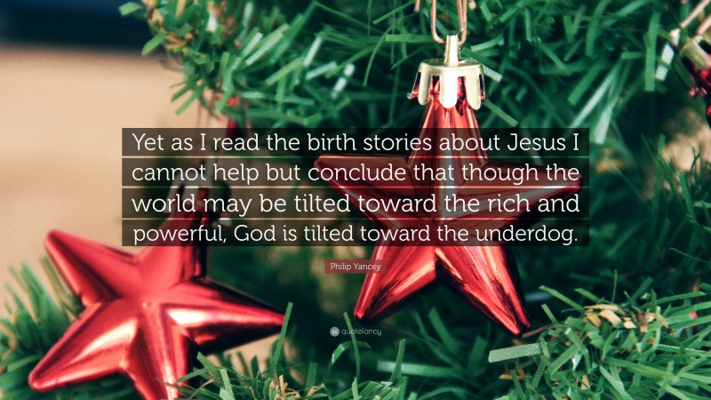 Philip Yancey Quote: “Yet as I read the birth stories about Jesus I cannot help but conclude that though the world may be tilted toward the rich and powerful, God is tilted toward the underdog.”