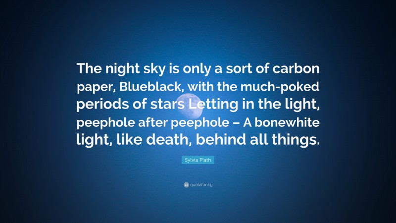 Sylvia Plath Quote: “The night sky is only a sort of carbon paper, Blueblack, with the much-poked periods of stars Letting in the light, peephole after peephole – A bonewhite light, like death, behind all things.”