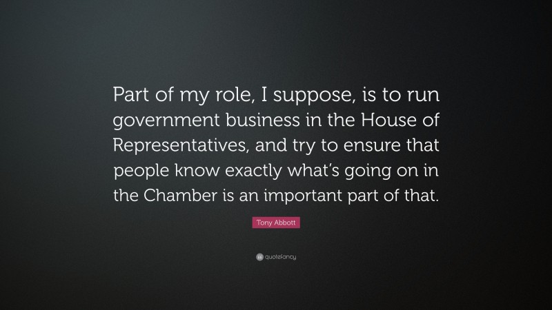 Tony Abbott Quote: “Part of my role, I suppose, is to run government business in the House of Representatives, and try to ensure that people know exactly what’s going on in the Chamber is an important part of that.”