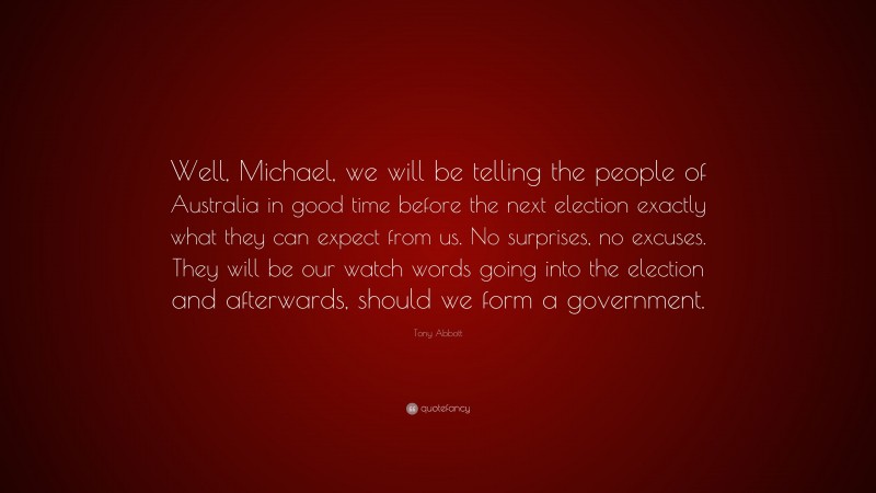 Tony Abbott Quote: “Well, Michael, we will be telling the people of Australia in good time before the next election exactly what they can expect from us. No surprises, no excuses. They will be our watch words going into the election and afterwards, should we form a government.”