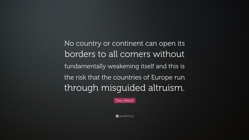 Tony Abbott Quote: “No country or continent can open its borders to all comers without fundamentally weakening itself and this is the risk that the countries of Europe run through misguided altruism.”