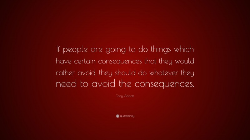 Tony Abbott Quote: “If people are going to do things which have certain consequences that they would rather avoid, they should do whatever they need to avoid the consequences.”