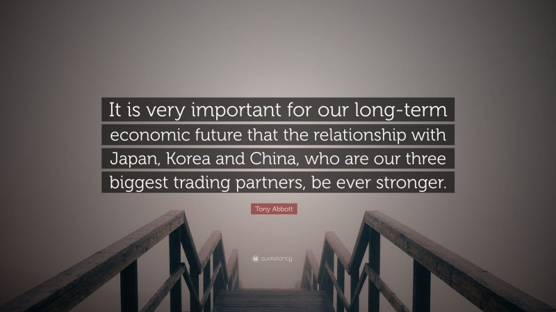 Tony Abbott Quote: “It is very important for our long-term economic future that the relationship with Japan, Korea and China, who are our three biggest trading partners, be ever stronger.”