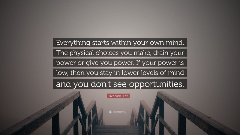 Frederick Lenz Quote: “Everything starts within your own mind. The physical choices you make, drain your power or give you power. If your power is low, then you stay in lower levels of mind and you don’t see opportunities.”