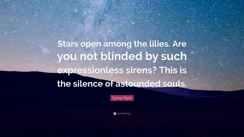 Sylvia Plath Quote: “Stars open among the lilies. Are you not blinded by such expressionless sirens? This is the silence of astounded souls.”