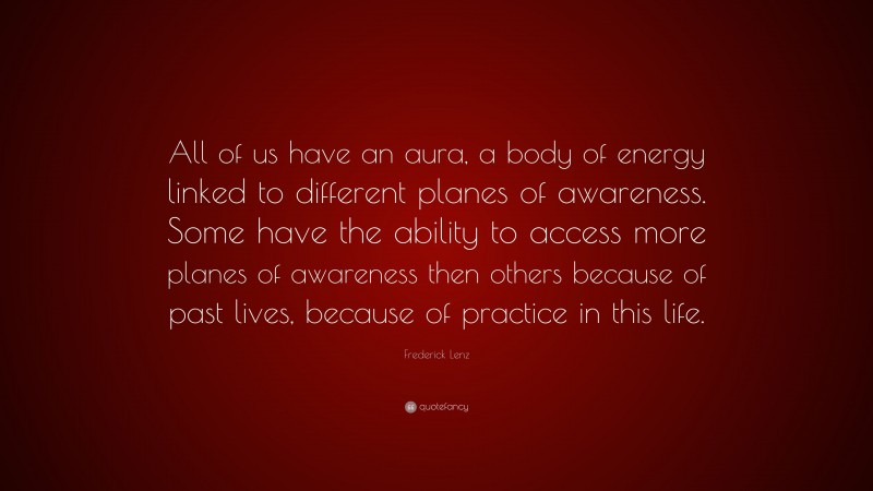 Frederick Lenz Quote: “All of us have an aura, a body of energy linked to different planes of awareness. Some have the ability to access more planes of awareness then others because of past lives, because of practice in this life.”