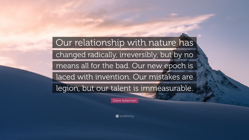 Diane Ackerman Quote: “Our relationship with nature has changed radically, irreversibly, but by no means all for the bad. Our new epoch is laced with invention. Our mistakes are legion, but our talent is immeasurable.”