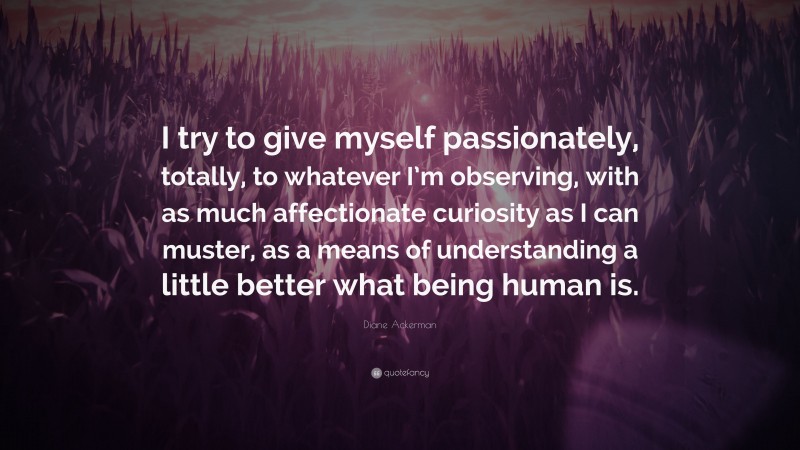 Diane Ackerman Quote: “I try to give myself passionately, totally, to whatever I’m observing, with as much affectionate curiosity as I can muster, as a means of understanding a little better what being human is.”