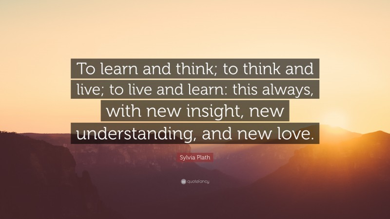 Sylvia Plath Quote: “To learn and think; to think and live; to live and learn: this always, with new insight, new understanding, and new love.”