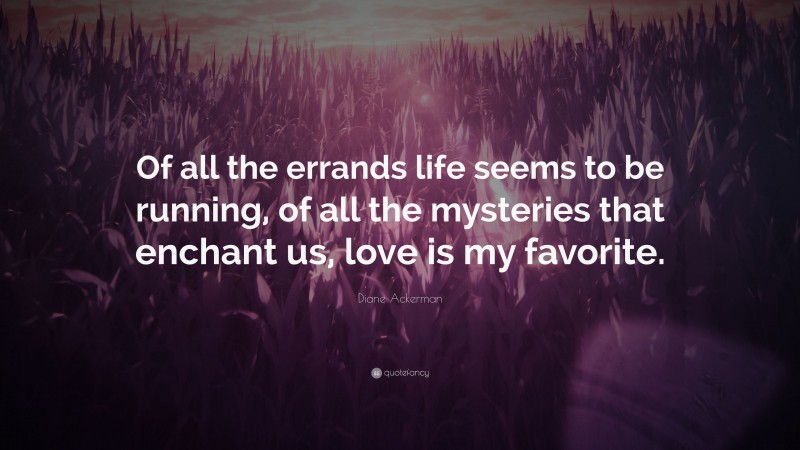 Diane Ackerman Quote: “Of all the errands life seems to be running, of all the mysteries that enchant us, love is my favorite.”