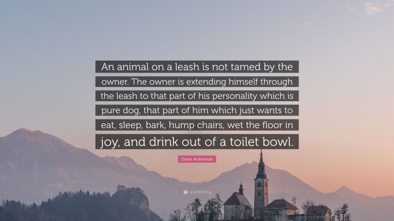 Diane Ackerman Quote: “An animal on a leash is not tamed by the owner. The owner is extending himself through the leash to that part of his personality which is pure dog, that part of him which just wants to eat, sleep, bark, hump chairs, wet the floor in joy, and drink out of a toilet bowl.”