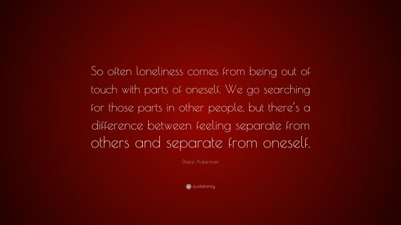 Diane Ackerman Quote: “So often loneliness comes from being out of touch with parts of oneself. We go searching for those parts in other people, but there’s a difference between feeling separate from others and separate from oneself.”