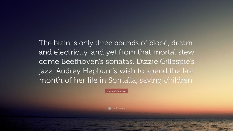 Diane Ackerman Quote: “The brain is only three pounds of blood, dream, and electricity, and yet from that mortal stew come Beethoven’s sonatas. Dizzie Gillespie’s jazz. Audrey Hepburn’s wish to spend the last month of her life in Somalia, saving children.”