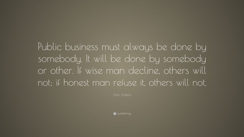 John Adams Quote: “Public business must always be done by somebody. It will be done by somebody or other. If wise man decline, others will not; if honest man refuse it, others will not.”