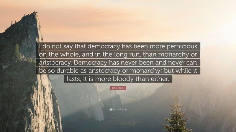 John Adams Quote: “I do not say that democracy has been more pernicious on the whole, and in the long run, than monarchy or aristocracy. Democracy has never been and never can be so durable as aristocracy or monarchy; but while it lasts, it is more bloody than either.”