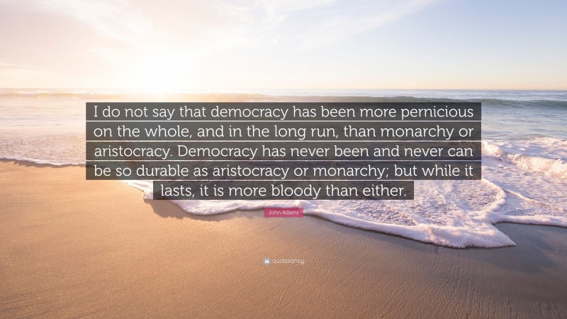 John Adams Quote: “I do not say that democracy has been more pernicious on the whole, and in the long run, than monarchy or aristocracy. Democracy has never been and never can be so durable as aristocracy or monarchy; but while it lasts, it is more bloody than either.”