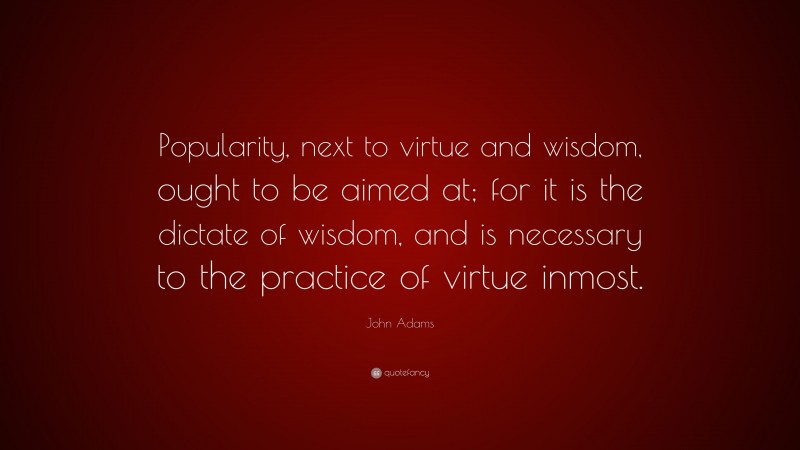 John Adams Quote: “Popularity, next to virtue and wisdom, ought to be aimed at; for it is the dictate of wisdom, and is necessary to the practice of virtue inmost.”