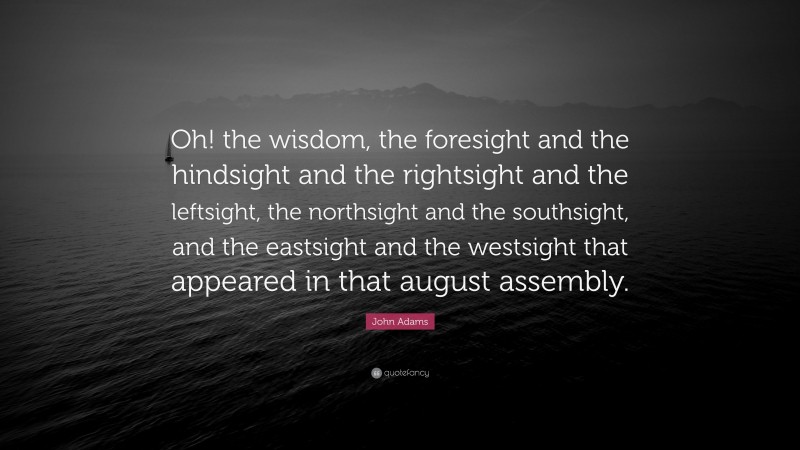 John Adams Quote: “Oh! the wisdom, the foresight and the hindsight and the rightsight and the leftsight, the northsight and the southsight, and the eastsight and the westsight that appeared in that august assembly.”
