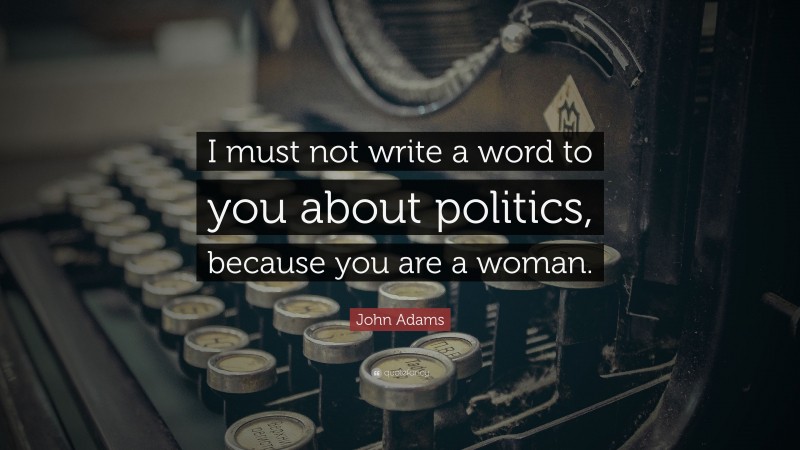 John Adams Quote: “I must not write a word to you about politics, because you are a woman.”