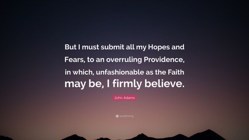 John Adams Quote: “But I must submit all my Hopes and Fears, to an overruling Providence, in which, unfashionable as the Faith may be, I firmly believe.”