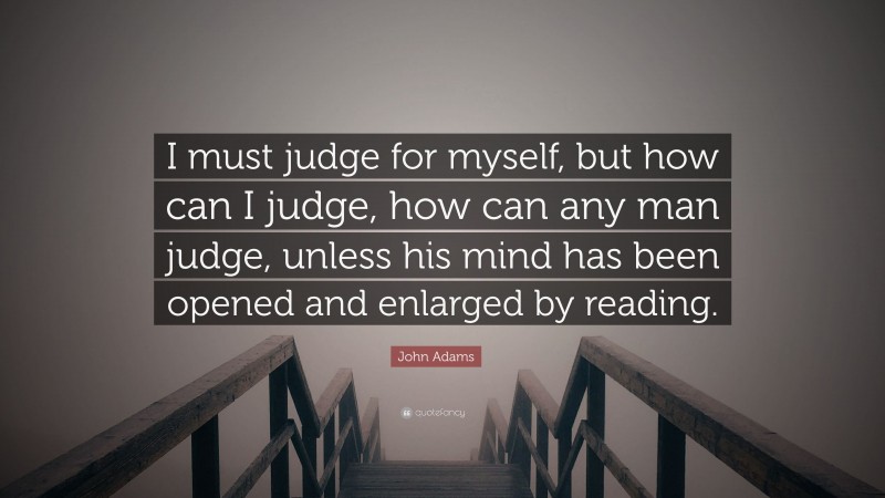 John Adams Quote: “I must judge for myself, but how can I judge, how can any man judge, unless his mind has been opened and enlarged by reading.”