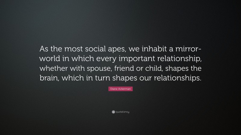 Diane Ackerman Quote: “As the most social apes, we inhabit a mirror-world in which every important relationship, whether with spouse, friend or child, shapes the brain, which in turn shapes our relationships.”