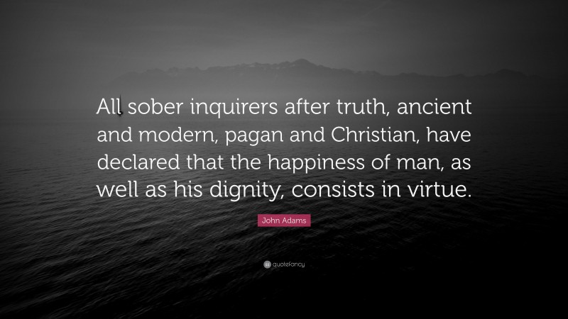 John Adams Quote: “All sober inquirers after truth, ancient and modern, pagan and Christian, have declared that the happiness of man, as well as his dignity, consists in virtue.”
