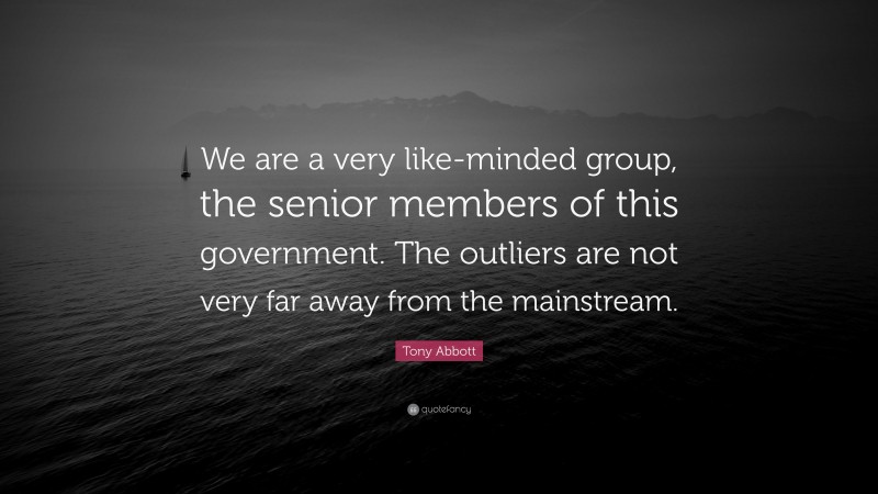 Tony Abbott Quote: “We are a very like-minded group, the senior members of this government. The outliers are not very far away from the mainstream.”