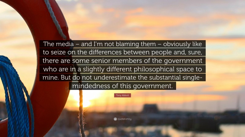 Tony Abbott Quote: “The media – and I’m not blaming them – obviously like to seize on the differences between people and, sure, there are some senior members of the government who are in a slightly different philosophical space to mine. But do not underestimate the substantial single-mindedness of this government.”