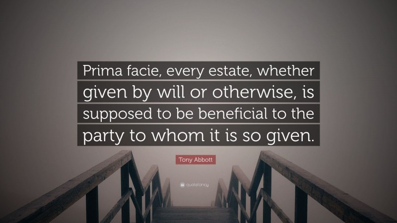 Tony Abbott Quote: “Prima facie, every estate, whether given by will or otherwise, is supposed to be beneficial to the party to whom it is so given.”