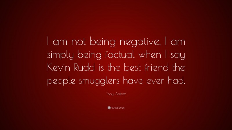 Tony Abbott Quote: “I am not being negative, I am simply being factual when I say Kevin Rudd is the best friend the people smugglers have ever had.”